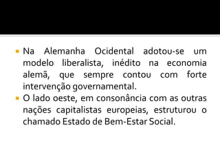  Na Alemanha Ocidental adotou-se um
modelo liberalista, inédito na economia
alemã, que sempre contou com forte
intervenção governamental.
 O lado oeste, em consonância com as outras
nações capitalistas europeias, estruturou o
chamado Estado de Bem-Estar Social.
 