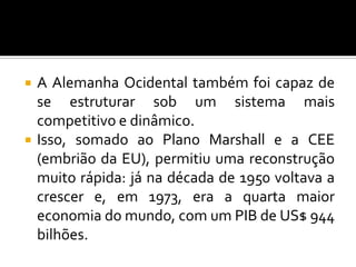  A Alemanha Ocidental também foi capaz de
se estruturar sob um sistema mais
competitivo e dinâmico.
 Isso, somado ao Plano Marshall e a CEE
(embrião da EU), permitiu uma reconstrução
muito rápida: já na década de 1950 voltava a
crescer e, em 1973, era a quarta maior
economia do mundo, com um PIB de US$ 944
bilhões.
 