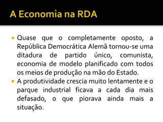  Quase que o completamente oposto, a
República Democrática Alemã tornou-se uma
ditadura de partido único, comunista,
economia de modelo planificado com todos
os meios de produção na mão do Estado.
 A produtividade crescia muito lentamente e o
parque industrial ficava a cada dia mais
defasado, o que piorava ainda mais a
situação.
 