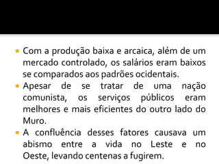  Com a produção baixa e arcaica, além de um
mercado controlado, os salários eram baixos
se comparados aos padrões ocidentais.
 Apesar de se tratar de uma nação
comunista, os serviços públicos eram
melhores e mais eficientes do outro lado do
Muro.
 A confluência desses fatores causava um
abismo entre a vida no Leste e no
Oeste, levando centenas a fugirem.
 