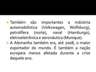  Também são importantes a indústria
automobilística (Volkswagen, Wolfsburg),
petrolífera (norte), naval (Hamburgo),
eletroeletrônica e aeronáutica (Munique).
 A Alemanha também era, até 2008, o maior
exportador do mundo. É também a nação
europeia menos afetada durante a crise
daquele ano.
 