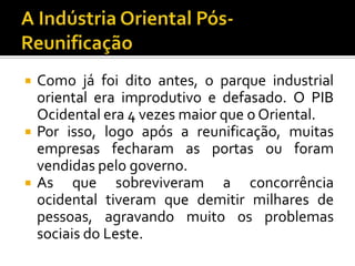  Como já foi dito antes, o parque industrial
oriental era improdutivo e defasado. O PIB
Ocidental era 4 vezes maior que o Oriental.
 Por isso, logo após a reunificação, muitas
empresas fecharam as portas ou foram
vendidas pelo governo.
 As que sobreviveram a concorrência
ocidental tiveram que demitir milhares de
pessoas, agravando muito os problemas
sociais do Leste.
 