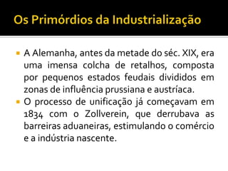  A Alemanha, antes da metade do séc. XIX, era
uma imensa colcha de retalhos, composta
por pequenos estados feudais divididos em
zonas de influência prussiana e austríaca.
 O processo de unificação já começavam em
1834 com o Zollverein, que derrubava as
barreiras aduaneiras, estimulando o comércio
e a indústria nascente.
 