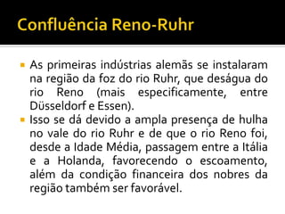  As primeiras indústrias alemãs se instalaram
na região da foz do rio Ruhr, que deságua do
rio Reno (mais especificamente, entre
Düsseldorf e Essen).
 Isso se dá devido a ampla presença de hulha
no vale do rio Ruhr e de que o rio Reno foi,
desde a Idade Média, passagem entre a Itália
e a Holanda, favorecendo o escoamento,
além da condição financeira dos nobres da
região também ser favorável.
 