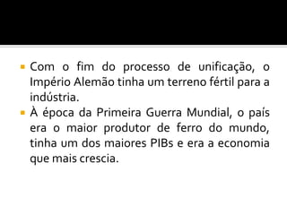  Com o fim do processo de unificação, o
Império Alemão tinha um terreno fértil para a
indústria.
 À época da Primeira Guerra Mundial, o país
era o maior produtor de ferro do mundo,
tinha um dos maiores PIBs e era a economia
que mais crescia.
 