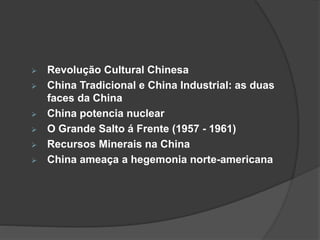  Revolução Cultural Chinesa 
 China Tradicional e China Industrial: as duas 
faces da China 
 China potencia nuclear 
 O Grande Salto á Frente (1957 - 1961) 
 Recursos Minerais na China 
 China ameaça a hegemonia norte-americana 
 