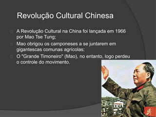 Revolução Cultural Chinesa 
A Revolução Cultural na China foi lançada em 1966 
por Mao Tse Tung; 
Mao obrigou os camponeses a se juntarem em 
gigantescas comunas agrícolas; 
O "Grande Timoneiro" (Mao), no entanto, logo perdeu 
o controle do movimento. 
 