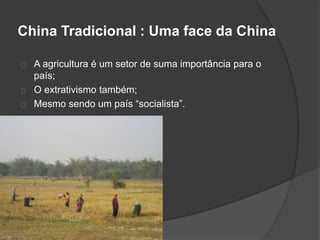 China Tradicional : Uma face da China 
A agricultura é um setor de suma importância para o 
país; 
O extrativismo também; 
Mesmo sendo um país “socialista”. 
 