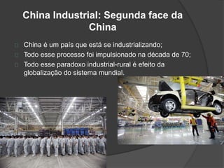 China Industrial: Segunda face da 
China 
China é um país que está se industrializando; 
Todo esse processo foi impulsionado na década de 70; 
Todo esse paradoxo industrial-rural é efeito da 
globalização do sistema mundial. 
 