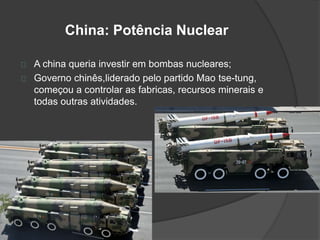 China: Potência Nuclear 
A china queria investir em bombas nucleares; 
Governo chinês,liderado pelo partido Mao tse-tung, 
começou a controlar as fabricas, recursos minerais e 
todas outras atividades. 
 