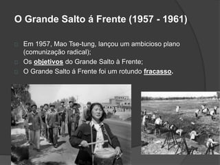 O Grande Salto á Frente (1957 - 1961) 
Em 1957, Mao Tse-tung, lançou um ambicioso plano 
(comunização radical); 
Os objetivos do Grande Salto à Frente; 
O Grande Salto á Frente foi um rotundo fracasso. 
 