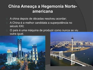 China Ameaça a Hegemonia Norte-americana 
A china depois de décadas resolveu acordar; 
A China é a melhor candidata a superpotência no 
século XXI; 
O país é uma máquina de produzir como nunca se viu 
outra igual. 
 