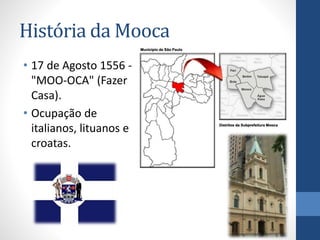 História da Mooca
• 17 de Agosto 1556 -
"MOO-OCA" (Fazer
Casa).
• Ocupação de
italianos, lituanos e
croatas.
 
