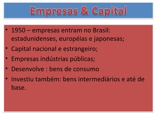 • 1950 – empresas entram no Brasil:
  estadunidenses, européias e japonesas;
• Capital nacional e estrangeiro;
• Empresas indústrias públicas;
• Desenvolve : bens de consumo
• Investiu também: bens intermediários e até de
  base.
 