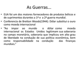 As Guerras...
• EUA foi um dos maiores fornecedores de produtos bélicos e
  de suprimentos durantes a 1ª e a 2ª guerra mundial.
• Conferencia de Bretton Woods(1944): Dólar substitui o ouro
  como moeda internacional
• “Ao impor ao mundo             o dólar como         moeda
  internacional os Estados Unidos legitimam sua soberania
  no campo monetário, soberania que implicou em alto grau
  de liberdade na condução de sua política econômica, bem
  como responsabilidade na condução           das finanças
  mundiais.”
 