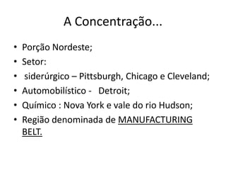 A Concentração...
•   Porção Nordeste;
•   Setor:
•   siderúrgico – Pittsburgh, Chicago e Cleveland;
•   Automobilístico - Detroit;
•   Químico : Nova York e vale do rio Hudson;
•   Região denominada de MANUFACTURING
    BELT.
 
