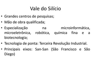 Vale do Silício
• Grandes centros de pesquisas;
• Mão de obra qualificada;
• Especialização         na         microinformática,
  microeletrônica, robótica, química fina e a
  biotecnologia;
• Tecnologia de ponta: Terceira Revolução Industrial.
• Principais eixos: San-San (São Francisco e São
  Diego)
 