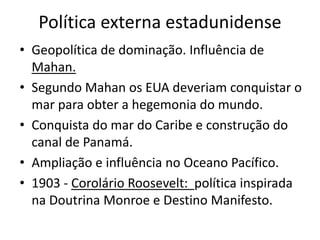 Política externa estadunidense
• Geopolítica de dominação. Influência de
  Mahan.
• Segundo Mahan os EUA deveriam conquistar o
  mar para obter a hegemonia do mundo.
• Conquista do mar do Caribe e construção do
  canal de Panamá.
• Ampliação e influência no Oceano Pacífico.
• 1903 - Corolário Roosevelt: política inspirada
  na Doutrina Monroe e Destino Manifesto.
 