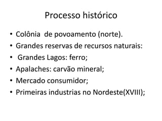 Processo histórico
•   Colônia de povoamento (norte).
•   Grandes reservas de recursos naturais:
•   Grandes Lagos: ferro;
•   Apalaches: carvão mineral;
•   Mercado consumidor;
•   Primeiras industrias no Nordeste(XVIII);
 