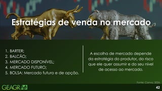 42
Estratégias de venda no mercado
Estratégias de venda no mercado
Fonte: Canva, 2026.
1. BARTER;
2. BALCÃO;
3. MERCADO DISPONÍVEL;
4. MERCADO FUTURO;
5. BOLSA: Mercado futuro e de opção.
A escolha de mercado depende
da estratégia do produtor, do risco
que ele quer assumir e do seu nível
de acesso ao mercado.
 