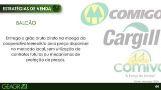 ESTRATÉGIAS DE VENDA
BALCÃO
Entrega o grão bruto direto na moega da
cooperativa/cerealista pelo preço disponível
no mercado local, sem utilização de
contratos futuros ou mecanismos de
proteção de preços.
44
Fonte: Aprosoja, 2024.
 