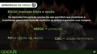 ESTRATÉGIAS DE VENDA
ESTRATÉGIAS DE VENDA
ESTRATÉGIAS DE VENDA
BOLSA: mercado futuro e opção
Os mercados futuros e de opções da soja permitem que produtores e
investidores gerenciem riscos de oscilação de preços e protejam suas margens.
HEDGE →proteção;
CALL→opção de compra.
PUT →opção de venda;
47
 