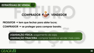 FUTURO
E OPÇÃO
FUTURO
E OPÇÃO
COMPRADOR VENDEDOR
PRODUTOR →tem que fechar para obter lucro;
COMPRADOR →se proteger para comprar barato;
LIQUIDAÇÃO FÍSICA: pagamento da soja;
LIQUIDAÇÃO FINACEIRA: comprar barato e vender mais caro.
48
ESTRATÉGIAS DE VENDA
 