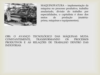 MAQUINOFATURA – implementação da máquina no processo produtivo, trabalho assalariado, divisão do trabalho por especialidades, o capitalista é dono dos meios de produção (matéria-prima, máquinas e equipamentos). OBS: O AVANÇO TECNOLÓGICO DAS MÁQUINAS MUDA CONSTANTEMENTE, TRANSFORMANDO OS PROCESSOS PRODUTIVOS E AS RELAÇÕES DE TRABALHO DENTRO DAS INDÚSTRIAS.