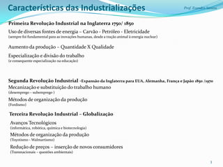 Características das Industrializações                                                         Prof. Evandro Santos



Primeira Revolução Industrial na Inglaterra 1750/ 1850
Uso de diversas fontes de energia – Carvão - Petróleo - Eletricidade
(sempre foi fundamental para as inovações humanas, desde a tração animal à energia nuclear)

Aumento da produção – Quantidade X Qualidade
Especialização e divisão do trabalho
(e consequente especialização na educação)




Segunda Revolução Industrial -Expansão da Inglaterra para EUA, Alemanha, França e Japão 1850 /1970
Mecanização e substituição do trabalho humano
(desemprego – subemprego )

Métodos de organização da produção
(Fordismo)

Terceira Revolução Industrial – Globalização
 Avanços Tecnológicos
 (informática, robótica, química e biotecnologia)
 Métodos de organização da produção
 (Toyotismo - Walmartismo)

 Redução de preços – inserção de novos consumidores
 (Transnacionais – questões ambientais)

                                                                                                             3
 