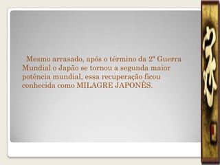 Mesmo arrasado, após o término da 2ª Guerra
Mundial o Japão se tornou a segunda maior
potência mundial, essa recuperação ficou
conhecida como MILAGRE JAPONÊS.
 