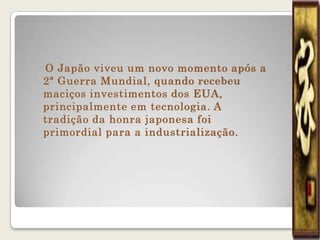 O Japão viveu um novo momento após a
2ª Guerra Mundial, quando recebeu
maciços investimentos dos EUA,
principalmente em tecnologia. A
tradição da honra japonesa foi
primordial para a industrialização.
 