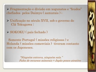  Fragmentação e divisão em xogunatos e “feudos”
chefiados pelos Daimyo ( samurais ) ;

 Unificação no século XVII, sob o governo do
  Clã Tokugawa ;

 SOKOKU ( país fechado )

 Somente Portugal ( missões religiosas ) e
Holanda ( missões comerciais ) tiveram contanto
com os Japoneses.


        “Ninguém entrava, ninguém saía.”
        Falta de recursos minerais = Japão pouco atrativo
 