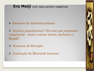 Era Meiji   com seus pontos negativos




 Escassez de matérias-primas;

 Inchaço populacional ( fez com que japoneses
emigracem rumo a novas terras, inclusive o
Brasil);

 Escassez de Energia;

 Limitação do Mercardo Interno;
 