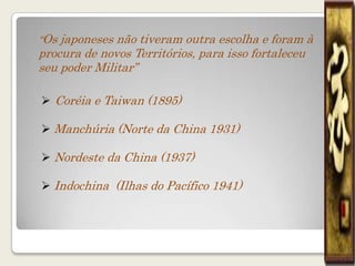 “Os japoneses não tiveram outra escolha e foram à
procura de novos Territórios, para isso fortaleceu
seu poder Militar”

 Coréia e Taiwan (1895)

 Manchúria (Norte da China 1931)

 Nordeste da China (1937)

 Indochina (Ilhas do Pacífico 1941)
 