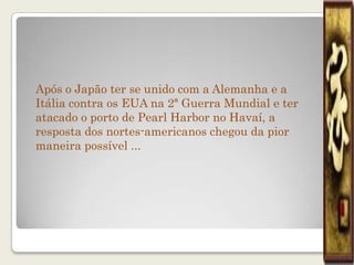 Após o Japão ter se unido com a Alemanha e a
Itália contra os EUA na 2ª Guerra Mundial e ter
atacado o porto de Pearl Harbor no Havaí, a
resposta dos nortes-americanos chegou da pior
maneira possível ...
 