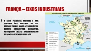 FRANÇA – EIXOS INDUSTRIAIS
1. A BACIA PARISIENSE: PRINCIPAL E MAIS
COMPLETA ÁREA INDUSTRIAL DO PAÍS.
DESTAQUE PARA OS RAMOS AUTOMOBILÍSTICO,
QUÍMICO, FARMACÊUTICO, AERONÁUTICO,
PETROQUÍMICO E TÊXTIL. É ONDE SE LOCALIZAM
OS PRINCIPAIS TECNOPOLOS DO PAÍS.
 