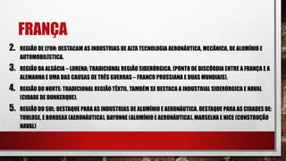 FRANÇA
2. REGIÃO DE LYON: DESTACAM AS INDUSTRIAS DE ALTA TECNOLOGIA AERONÁUTICA, MECÂNICA, DE ALUMÍNIO E
AUTOMOBILÍSTICA.
3. REGIÃO DA ALSÁCIA – LORENA: TRADICIONAL REGIÃO SIDERÚRGICA. (PONTO DE DISCÓRDIA ENTRE A FRANÇA E A
ALEMANHA E UMA DAS CAUSAS DE TRÊS GUERRAS – FRANCO PRUSSIANA E DUAS MUNDIAIS).
4. REGIÃO DO NORTE: TRADICIONAL REGIÃO TÊXTIL, TAMBÉM SE DESTACA A INDUSTRIAL SIDERÚRGICA E NAVAL
(CIDADE DE DUNKERQUE).
5. REGIÃO DO SUL: DESTAQUE PARA AS INDUSTRIAS DE ALUMÍNIO E AERONÁUTICA. DESTAQUE PARA AS CIDADES DE:
TOULOSE, E BORDEAX (AERONÁUTICA), BAYONNE (ALUMÍNIO E AERONÁUTICA), MARSELHA E NICE (CONSTRUÇÃO
NAVAL)
 