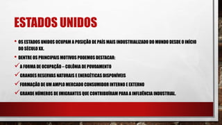 ESTADOS UNIDOS
• OS ESTADOS UNIDOS OCUPAM A POSIÇÃO DE PAÍS MAIS INDUSTRIALIZADO DO MUNDO DESDE O INÍCIO
DO SÉCULO XX.
• DENTRE OS PRINCIPAIS MOTIVOS PODEMOS DESTACAR:
A FORMA DE OCUPAÇÃO – COLÔNIA DE POVOAMENTO
GRANDES RESERVAS NATURAIS E ENERGÉTICAS DISPONÍVEIS
FORMAÇÃO DE UM AMPLO MERCADO CONSUMIDOR INTERNO E EXTERNO
GRANDE NÚMEROS DE IMIGRANTES QUE CONTRIBUÍRAM PARA A INFLUÊNCIA INDUSTRIAL.
 