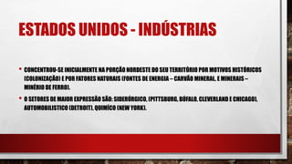 ESTADOS UNIDOS - INDÚSTRIAS
• CONCENTROU-SE INICIALMENTE NA PORÇÃO NORDESTE DO SEU TERRITÓRIO POR MOTIVOS HISTÓRICOS
(COLONIZAÇÃO) E POR FATORES NATURAIS (FONTES DE ENERGIA – CARVÃO MINERAL, E MINERAIS –
MINÉRIO DE FERRO).
• O SETORES DE MAIOR EXPRESSÃO SÃO: SIDERÚRGICO, (PITTSBURG, BÚFALO, CLEVERLAND E CHICAGO),
AUTOMOBILISTICO (DETROIT), QUIMÍCO (NEW YORK).
 