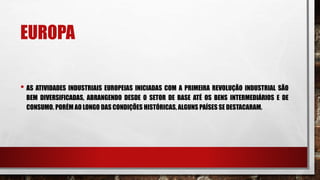 EUROPA
• AS ATIVIDADES INDUSTRIAIS EUROPEIAS INICIADAS COM A PRIMEIRA REVOLUÇÃO INDUSTRIAL SÃO
BEM DIVERSIFICADAS, ABRANGENDO DESDE O SETOR DE BASE ATÉ OS BENS INTERMEDIÁRIOS E DE
CONSUMO. PORÉM AO LONGO DAS CONDIÇÕES HISTÓRICAS, ALGUNS PAÍSES SE DESTACARAM.
 