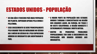 ESTADOS UNIDOS - POPULAÇÃO
• OS EUA SÃO O TERCEIRO PAÍS MAIS POPULOSO
DO PLANETA, SUPERADO APENAS PELA CHINA E
PELA ÍNDIA.
• ESSE CRESCIMENTO SE DEVE PRINCIPALMENTE
PELO GRANDE TAXA DE NATALIDADE NO SÉCULO
XIX E INÍCIO DO SÉCULO XX E PELO EXPRESSIVO
NÚMERO DE IMIGRANTES QUE ADENTRARAM O
PAÍS.
• A MAIOR PARTE DA POPULAÇÃO DOS ESTADOS
UNIDOS É URBANA E CONCENTRASSE NA REGIÃO
DOS GRANDES LAGOS, NA FLÓRIDA, NO TEXAS E
NO OESTE (CALIFÓRNIA). A REGIÃO NORDESTE É
EXTREMAMENTE POVOADA E MUITO ANTIGA.
• DENTRE OS PRINCIPAIS PROBLEMAS
POPULACIONAIS TEM SIDO O CRESCIMENTO DA
POPULAÇÃO NÃO BRANCA DEVIDOS AOS
IMIGRANTES.
 