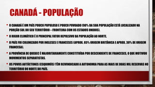 CANADÁ - POPULAÇÃO
• O CANADÁ É UM PAÍS POUCO POPULOSO E POUCO POVOADO (90% DA SUA POPULAÇÃO ESTÁ LOCALIZADO NA
PORÇÃO SUL DO SEU TERRITÓRIO – FRONTEIRA COM OS ESTADOS UNIDOS).
• O RIGOR CLIMÁTICO É O PRINCIPAL FATOR REPULSIVO DA POPULAÇÃO AO NORTE.
• O PAÍS FOI COLONIZADO POR INGLESES E FRANCESES (APROX. 65% ORIGEM BRITÂNICA E APROX. 30% DE ORIGEM
FRANCESA).
• A PROVÍNCIA DE QUEBEC É MAJORITARIAMENTE CONSTITUÍDA POR DESCENDENTE DE FRANCESES, O QUE MOTIVOU
MOVIMENTOS SEPARATISTAS.
• OS POVOS AUTÓCTONES (ESQUIMÓS) TÊM REIVINDICADO A AUTONOMIA PARA AS MAIS DE DUAS MIL RESERVAS NO
TERRITÓRIO DO NORTE DO PAÍS.
 