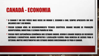 CANADÁ - ECONOMIA
• O CANADÁ É UM DOS PAÍSES MAIS RICOS DO MUNDO E, SEGUNDO A ONU, SEMPRE APRESENTA UM DOS
MELHORES IDH´S DO MUNDO.
• POSSUI ELEVADO NÍVEL DE DESENVOLVIMENTO TÉCNICO CIENTÍFICO, GRANDE VOLUME DE PRODUÇÃO
AGROPECUÁRIA, INDUSTRIAL E ELEVADO PADRÃODE VIDA.
• POSSUI FORTE DEPENDÊNCIA ECONÔMICA DOS ESTADOS UNIDOS. DEVIDO À GRANDE RIQUEZA DE RECURSOS
NATURAIS E ENERGÉTICOS, BAIXOS IMPOSTOS E LEGISLAÇÃO FLEXÍVEL PARA REMESSA DE LUCROS PARA O
EXTERIOR, MUITOS INVESTIMENTOS DOS ESTADOS UNIDOS DIRECIONARAM-SE PARA O CANADÁ.
 