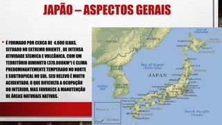 JAPÃO – ASPECTOS GERAIS
• É FORMADO POR CERCA DE 4.000 ILHAS,
SITUADO NO EXTREMO ORIENTE , DE INTENSA
ATIVIDADE SÍSMICA E VULCÂNICA, COM UM
TERRITÓRIO DIMINUTO (370.000KM²) E CLIMA
PREDOMINANTEMENTE TEMPERADO NO NORTE
E SUBTROPICAL NO SUL. SEU RELEVO É MUITO
ACIDENTADO, O QUE DIFICULTA A OCUPAÇÃO
DO INTERIOR, MAS FAVORECE A MANUTENÇÃO
DE ÁREAS NATURAIS NATIVAS.
 