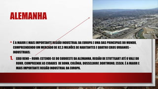 ALEMANHA
• É A MAIOR E MAIS IMPORTANTE REGIÃO INDUSTRIAL DA EUROPA E UMA DAS PRINCIPAIS DO MUNDO,
COMPREENDENDO UM MERCADO DE 82,3 MILHÕES DE HABITANTES E QUATRO EIXOS URBANOS -
INDUSTRIAIS:
1. EIXO RENO – RUHR: ESTENDE-SE DO SUDOESTE DA ALEMANHA, REGIÃO DE STUTTGART ATÉ O VALE DO
RUHR. COMPREENDE AS CIDADES DE BONN, COLÔNIA, DUSSELDORF, DORTMUND, ESSEN. É A MAIOR E
MAIS IMPORTANTE REGIÃO INDUSTRIAL DA EUROPA.
 