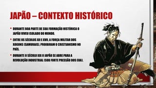 JAPÃO – CONTEXTO HISTÓRICO
• DURANTE BOA PARTE DE SUA FORMAÇÃO HISTÓRICA O
JAPÃO VIVEU ISOLADO DO MUNDO.
• ENTRE OS SÉCULOS XII E XVII, A FORÇA MILITAR DOS
XOGUNS (SAMURAIS), PROIBIRAM O CRISTIANISMO NO
PAÍS.
• DURANTE O SÉCULO XIX O JAPÃO SE ABRE PARA A
REVOLUÇÃO INDUSTRIAL (SOB FORTE PRESSÃO DOS EUA).
 