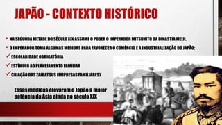 JAPÃO - CONTEXTO HISTÓRICO
• NA SEGUNDA METADE DO SÉCULO XIX ASSUME O PODER O IMPERADOR MITSUHITO DA DINASTIA MEIJI.
• O IMPERADOR TOMA ALGUMAS MEDIDAS PARA FAVORECER O COMÉRCIO E A INDUSTRIALIZAÇÃO DO JAPÃO:
ESCOLARIDADE OBRIGATÓRIA
ESTÍMULO AO PLANEJAMENTO FAMILIAR
CRIAÇÃO DAS ZAIBATSUS (EMPRESAS FAMILIARES)
Essas medidas elevaram o Japão a maior
potência da Ásia ainda no século XIX
 