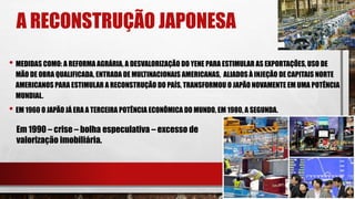A RECONSTRUÇÃO JAPONESA
• MEDIDAS COMO: A REFORMA AGRÁRIA, A DESVALORIZAÇÃO DO YENE PARA ESTIMULAR AS EXPORTAÇÕES, USO DE
MÃO DE OBRA QUALIFICADA, ENTRADA DE MULTINACIONAIS AMERICANAS, ALIADOS À INJEÇÃO DE CAPITAIS NORTE
AMERICANOS PARA ESTIMULAR A RECONSTRUÇÃO DO PAÍS, TRANSFORMOU O JAPÃO NOVAMENTE EM UMA POTÊNCIA
MUNDIAL.
• EM 1960 O JAPÃO JÁ ERA A TERCEIRA POTÊNCIA ECONÔMICA DO MUNDO, EM 1980, A SEGUNDA.
Em 1990 – crise – bolha especulativa – excesso de
valorização imobiliária.
 