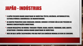 JAPÃO - INDÚSTRIAS
• O JAPÃO POSSUEM GRANDE QUANTIDADE DE INDÚSTRIA TÊXTEIS, MECÂNICA, AUTOMOBILÍSTICA,
ELETROELETRÔNICO, SIDERÚRGICA E DE MANUFATURADOS.
• AS QUATRO PRINCIPAIS ILHAS (HOKKAIDO, HONSHU, SHIKOKU E KYUSHU) SÃO AS QUE POSSUEM AS
MAIORES CONCENTRAÇÕES INDUSTRIAIS.
• A MAIOR MEGALÓPOLE DO MUNDO, TOKKAIDO (TÓQUIO, OSAKA, NAGOYA, YOKOHAMA, KOBE, QUIOTO,
KITAKYUSHU E FUKUOKA) ABRIGA GRANDE QUANTIDADE DE INDÚSTRIAS.
• HOJE EM DIA O JAPÃO É RESPONSÁVEL POR BOA PARTE DO COMÉRCIO MUNDIAL DE BENS DE CONSUMO.
 