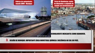 ALEMANHA
2. EIXO DO NORTE: ENVOLVE CIDADES PORTUÁRIAS E TRADICIONALMENTE MERCANTIS COMO HANNOVER,
HAMBURGO, KIEL E BREMEN.
3. REGIÃO DE MUNIQUE: IMPORTANTE ÁREA INDUSTRIAL QUÍMICA E MECÂNICA NO SUL DO PAÍS.
Porto de Hamburgo: maior
da Alemanha e segundo do
mundo em movimentação
Fábrica de automóveis:
mundo BMW - Munique
 